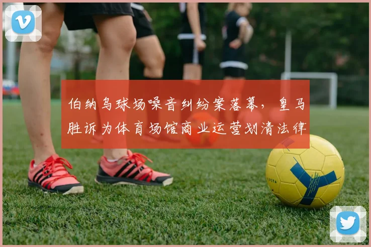 伯纳乌球场噪音纠纷案落幕,皇马胜诉为体育场馆商业运营划清法律边界