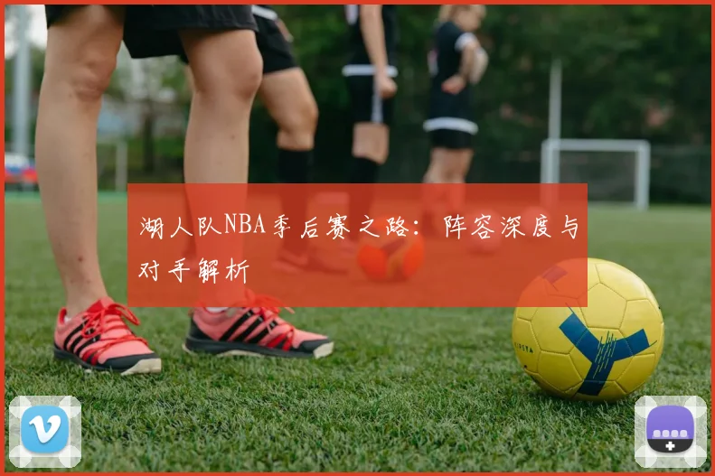 湖人队NBA季后赛之路:阵容深度与对手解析