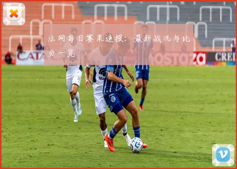 法网每日赛果速报：最新战况与比分一览