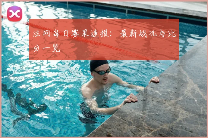 法网每日赛果速报：最新战况与比分一览