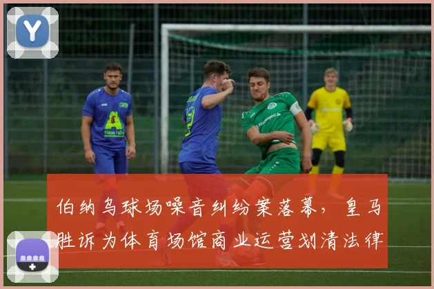 伯纳乌球场噪音纠纷案落幕，皇马胜诉为体育场馆商业运营划清法律边界
