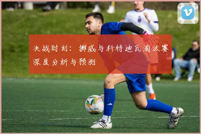 决战时刻：挪威与科特迪瓦淘汰赛深度分析与预测