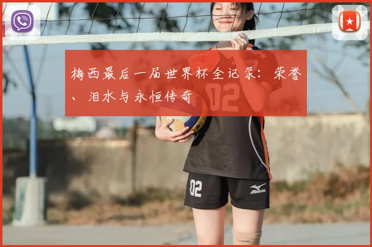 梅西最后一届世界杯全记录:荣誉、泪水与永恒传奇