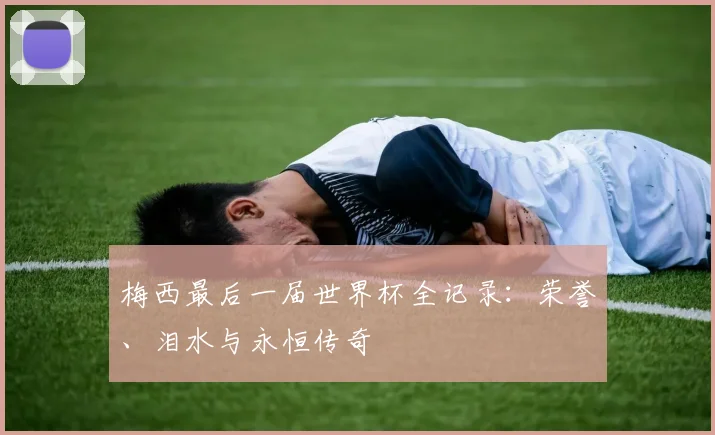 梅西最后一届世界杯全记录:荣誉、泪水与永恒传奇