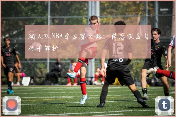 湖人队NBA季后赛之路:阵容深度与对手解析
