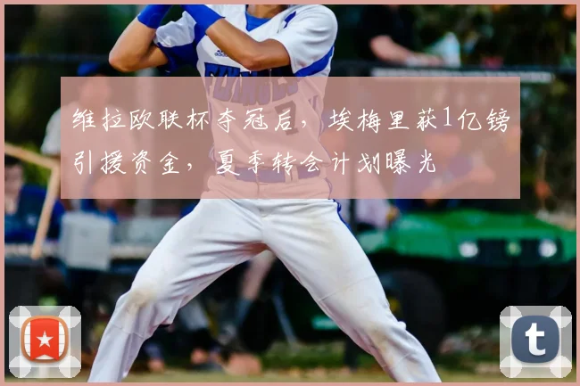 维拉欧联杯夺冠后，埃梅里获1亿镑引援资金，夏季转会计划曝光