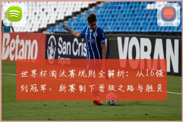世界杯淘汰赛规则全解析：从16强到冠军，新赛制下晋级之路与胜负判定详解