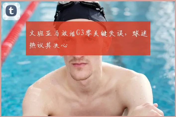 文班亚马放话G3零关键失误,球迷热议其决心