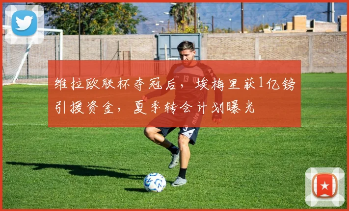 维拉欧联杯夺冠后,埃梅里获1亿镑引援资金,夏季转会计划曝光