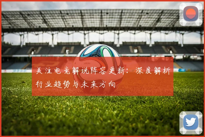 关注电竞解说阵容更新：深度解析行业趋势与未来方向