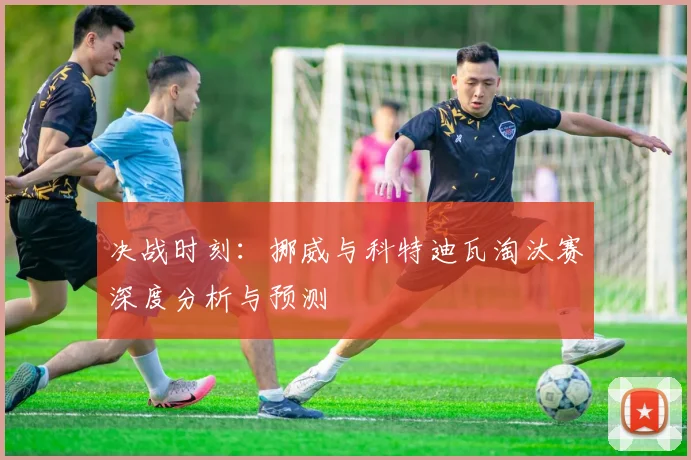 决战时刻:挪威与科特迪瓦淘汰赛深度分析与预测