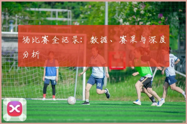场比赛全记录:数据、赛果与深度分析